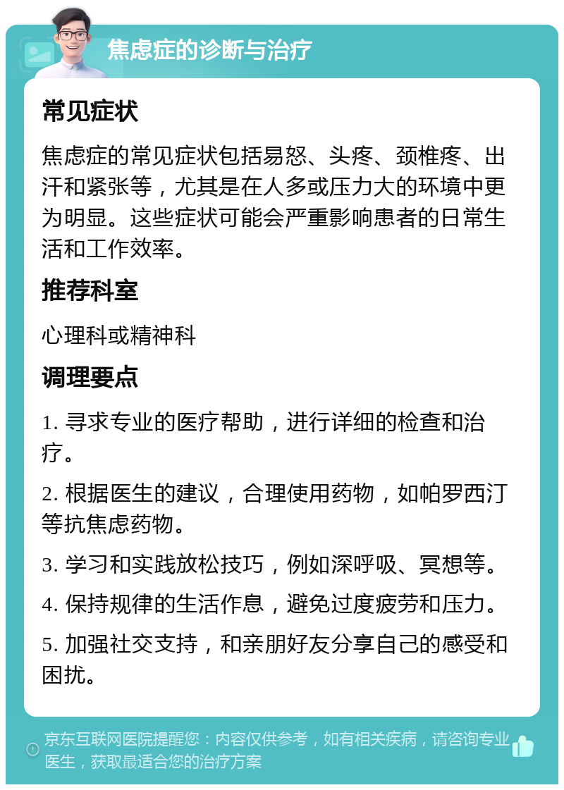 焦虑症的诊断与治疗 常见症状 焦虑症的常见症状包括易怒、头疼、颈椎疼、出汗和紧张等，尤其是在人多或压力大的环境中更为明显。这些症状可能会严重影响患者的日常生活和工作效率。 推荐科室 心理科或精神科 调理要点 1. 寻求专业的医疗帮助，进行详细的检查和治疗。 2. 根据医生的建议，合理使用药物，如帕罗西汀等抗焦虑药物。 3. 学习和实践放松技巧，例如深呼吸、冥想等。 4. 保持规律的生活作息，避免过度疲劳和压力。 5. 加强社交支持，和亲朋好友分享自己的感受和困扰。