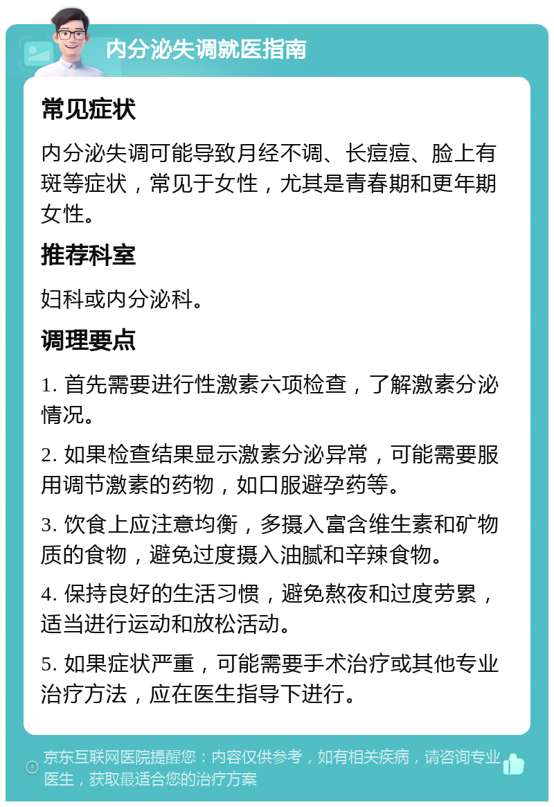 内分泌失调就医指南 常见症状 内分泌失调可能导致月经不调、长痘痘、脸上有斑等症状，常见于女性，尤其是青春期和更年期女性。 推荐科室 妇科或内分泌科。 调理要点 1. 首先需要进行性激素六项检查，了解激素分泌情况。 2. 如果检查结果显示激素分泌异常，可能需要服用调节激素的药物，如口服避孕药等。 3. 饮食上应注意均衡，多摄入富含维生素和矿物质的食物，避免过度摄入油腻和辛辣食物。 4. 保持良好的生活习惯，避免熬夜和过度劳累，适当进行运动和放松活动。 5. 如果症状严重，可能需要手术治疗或其他专业治疗方法，应在医生指导下进行。