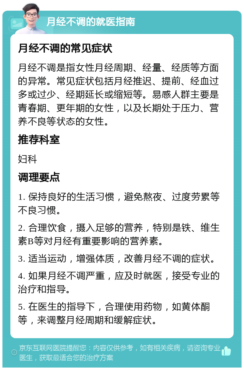 月经不调的就医指南 月经不调的常见症状 月经不调是指女性月经周期、经量、经质等方面的异常。常见症状包括月经推迟、提前、经血过多或过少、经期延长或缩短等。易感人群主要是青春期、更年期的女性，以及长期处于压力、营养不良等状态的女性。 推荐科室 妇科 调理要点 1. 保持良好的生活习惯，避免熬夜、过度劳累等不良习惯。 2. 合理饮食，摄入足够的营养，特别是铁、维生素B等对月经有重要影响的营养素。 3. 适当运动，增强体质，改善月经不调的症状。 4. 如果月经不调严重，应及时就医，接受专业的治疗和指导。 5. 在医生的指导下，合理使用药物，如黄体酮等，来调整月经周期和缓解症状。