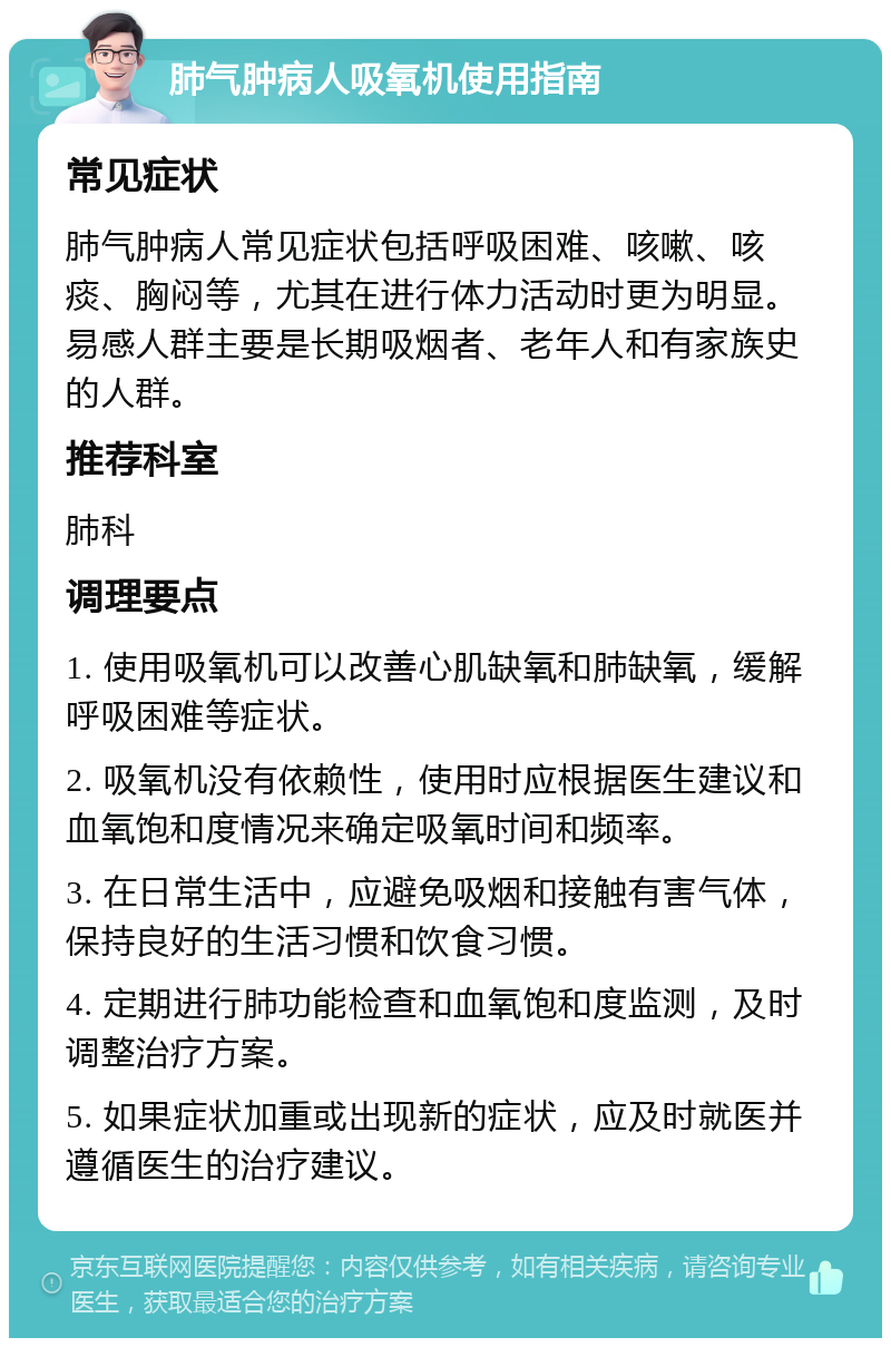 肺气肿病人吸氧机使用指南 常见症状 肺气肿病人常见症状包括呼吸困难、咳嗽、咳痰、胸闷等，尤其在进行体力活动时更为明显。易感人群主要是长期吸烟者、老年人和有家族史的人群。 推荐科室 肺科 调理要点 1. 使用吸氧机可以改善心肌缺氧和肺缺氧，缓解呼吸困难等症状。 2. 吸氧机没有依赖性，使用时应根据医生建议和血氧饱和度情况来确定吸氧时间和频率。 3. 在日常生活中，应避免吸烟和接触有害气体，保持良好的生活习惯和饮食习惯。 4. 定期进行肺功能检查和血氧饱和度监测，及时调整治疗方案。 5. 如果症状加重或出现新的症状，应及时就医并遵循医生的治疗建议。