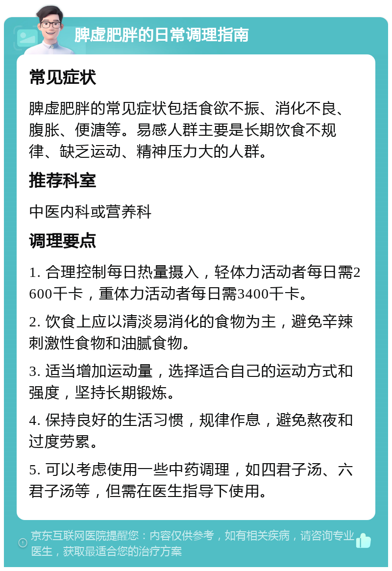 脾虚肥胖的日常调理指南 常见症状 脾虚肥胖的常见症状包括食欲不振、消化不良、腹胀、便溏等。易感人群主要是长期饮食不规律、缺乏运动、精神压力大的人群。 推荐科室 中医内科或营养科 调理要点 1. 合理控制每日热量摄入，轻体力活动者每日需2600千卡，重体力活动者每日需3400千卡。 2. 饮食上应以清淡易消化的食物为主，避免辛辣刺激性食物和油腻食物。 3. 适当增加运动量，选择适合自己的运动方式和强度，坚持长期锻炼。 4. 保持良好的生活习惯，规律作息，避免熬夜和过度劳累。 5. 可以考虑使用一些中药调理，如四君子汤、六君子汤等，但需在医生指导下使用。