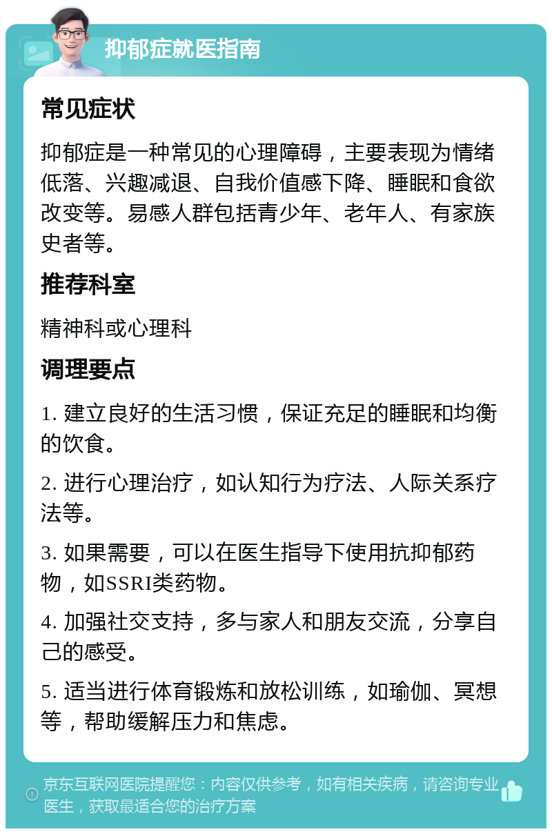 抑郁症就医指南 常见症状 抑郁症是一种常见的心理障碍，主要表现为情绪低落、兴趣减退、自我价值感下降、睡眠和食欲改变等。易感人群包括青少年、老年人、有家族史者等。 推荐科室 精神科或心理科 调理要点 1. 建立良好的生活习惯，保证充足的睡眠和均衡的饮食。 2. 进行心理治疗，如认知行为疗法、人际关系疗法等。 3. 如果需要，可以在医生指导下使用抗抑郁药物，如SSRI类药物。 4. 加强社交支持，多与家人和朋友交流，分享自己的感受。 5. 适当进行体育锻炼和放松训练，如瑜伽、冥想等，帮助缓解压力和焦虑。