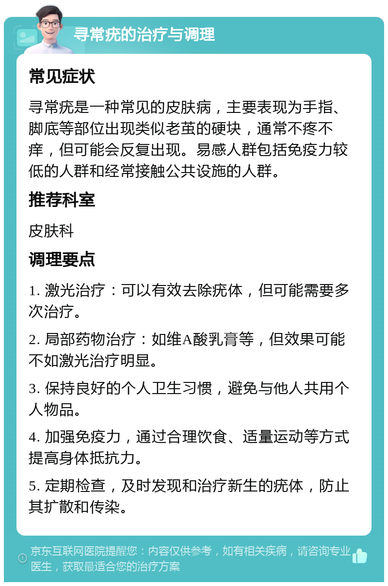 寻常疣的治疗与调理 常见症状 寻常疣是一种常见的皮肤病，主要表现为手指、脚底等部位出现类似老茧的硬块，通常不疼不痒，但可能会反复出现。易感人群包括免疫力较低的人群和经常接触公共设施的人群。 推荐科室 皮肤科 调理要点 1. 激光治疗：可以有效去除疣体，但可能需要多次治疗。 2. 局部药物治疗：如维A酸乳膏等，但效果可能不如激光治疗明显。 3. 保持良好的个人卫生习惯，避免与他人共用个人物品。 4. 加强免疫力，通过合理饮食、适量运动等方式提高身体抵抗力。 5. 定期检查，及时发现和治疗新生的疣体，防止其扩散和传染。