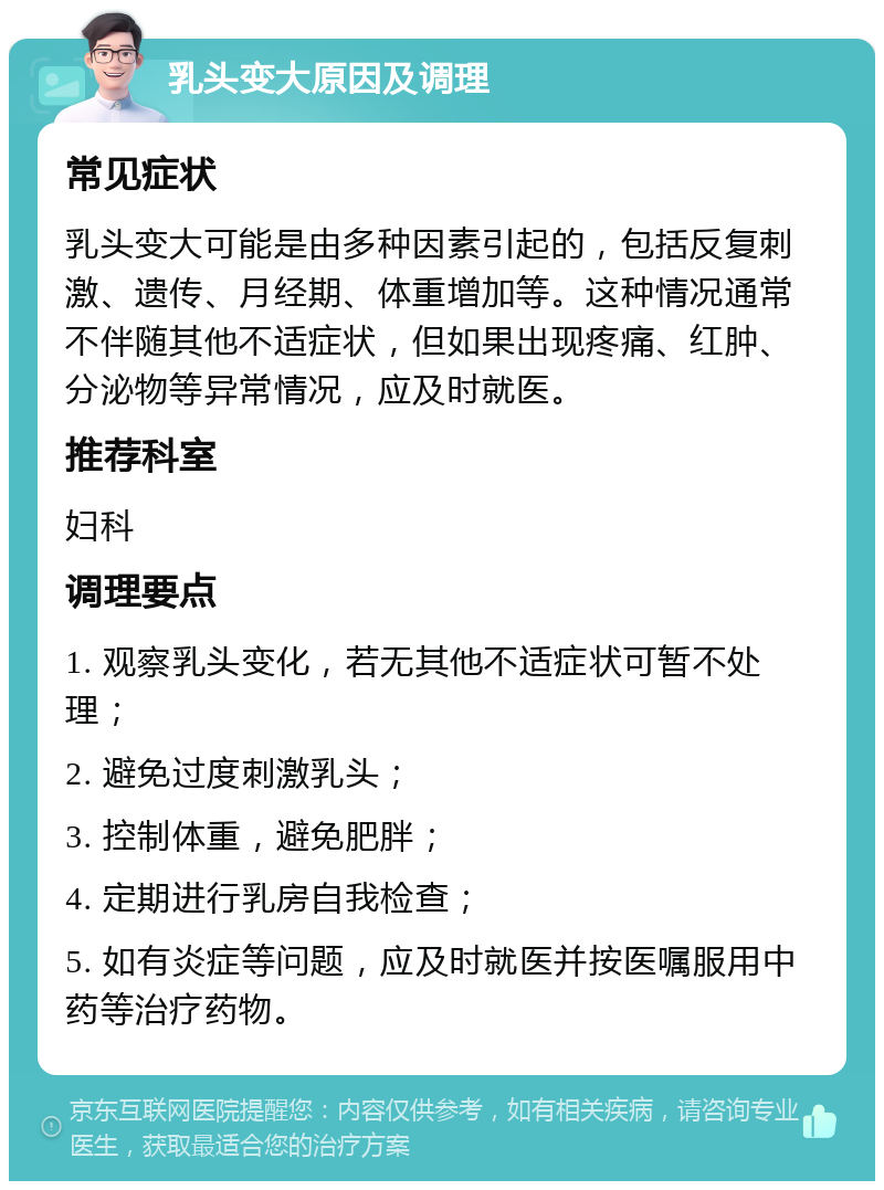 乳头变大原因及调理 常见症状 乳头变大可能是由多种因素引起的，包括反复刺激、遗传、月经期、体重增加等。这种情况通常不伴随其他不适症状，但如果出现疼痛、红肿、分泌物等异常情况，应及时就医。 推荐科室 妇科 调理要点 1. 观察乳头变化，若无其他不适症状可暂不处理； 2. 避免过度刺激乳头； 3. 控制体重，避免肥胖； 4. 定期进行乳房自我检查； 5. 如有炎症等问题，应及时就医并按医嘱服用中药等治疗药物。