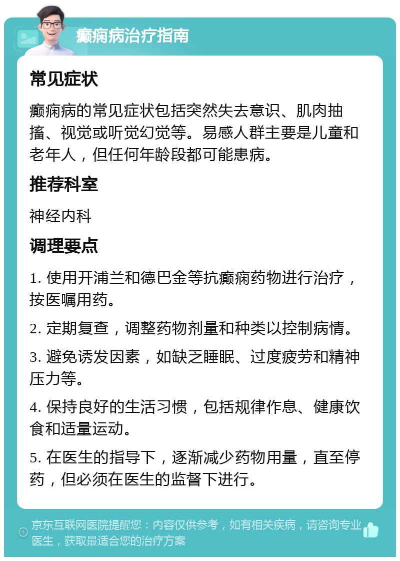 癫痫病治疗指南 常见症状 癫痫病的常见症状包括突然失去意识、肌肉抽搐、视觉或听觉幻觉等。易感人群主要是儿童和老年人，但任何年龄段都可能患病。 推荐科室 神经内科 调理要点 1. 使用开浦兰和德巴金等抗癫痫药物进行治疗，按医嘱用药。 2. 定期复查，调整药物剂量和种类以控制病情。 3. 避免诱发因素，如缺乏睡眠、过度疲劳和精神压力等。 4. 保持良好的生活习惯，包括规律作息、健康饮食和适量运动。 5. 在医生的指导下，逐渐减少药物用量，直至停药，但必须在医生的监督下进行。