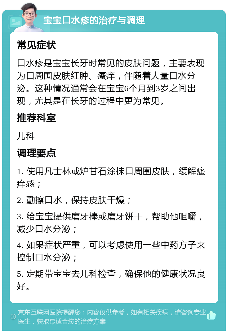 宝宝口水疹的治疗与调理 常见症状 口水疹是宝宝长牙时常见的皮肤问题，主要表现为口周围皮肤红肿、瘙痒，伴随着大量口水分泌。这种情况通常会在宝宝6个月到3岁之间出现，尤其是在长牙的过程中更为常见。 推荐科室 儿科 调理要点 1. 使用凡士林或炉甘石涂抹口周围皮肤，缓解瘙痒感； 2. 勤擦口水，保持皮肤干燥； 3. 给宝宝提供磨牙棒或磨牙饼干，帮助他咀嚼，减少口水分泌； 4. 如果症状严重，可以考虑使用一些中药方子来控制口水分泌； 5. 定期带宝宝去儿科检查，确保他的健康状况良好。