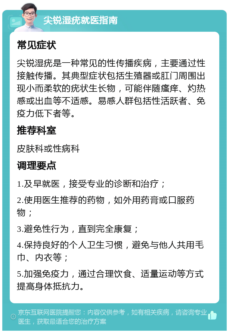 尖锐湿疣就医指南 常见症状 尖锐湿疣是一种常见的性传播疾病，主要通过性接触传播。其典型症状包括生殖器或肛门周围出现小而柔软的疣状生长物，可能伴随瘙痒、灼热感或出血等不适感。易感人群包括性活跃者、免疫力低下者等。 推荐科室 皮肤科或性病科 调理要点 1.及早就医，接受专业的诊断和治疗； 2.使用医生推荐的药物，如外用药膏或口服药物； 3.避免性行为，直到完全康复； 4.保持良好的个人卫生习惯，避免与他人共用毛巾、内衣等； 5.加强免疫力，通过合理饮食、适量运动等方式提高身体抵抗力。