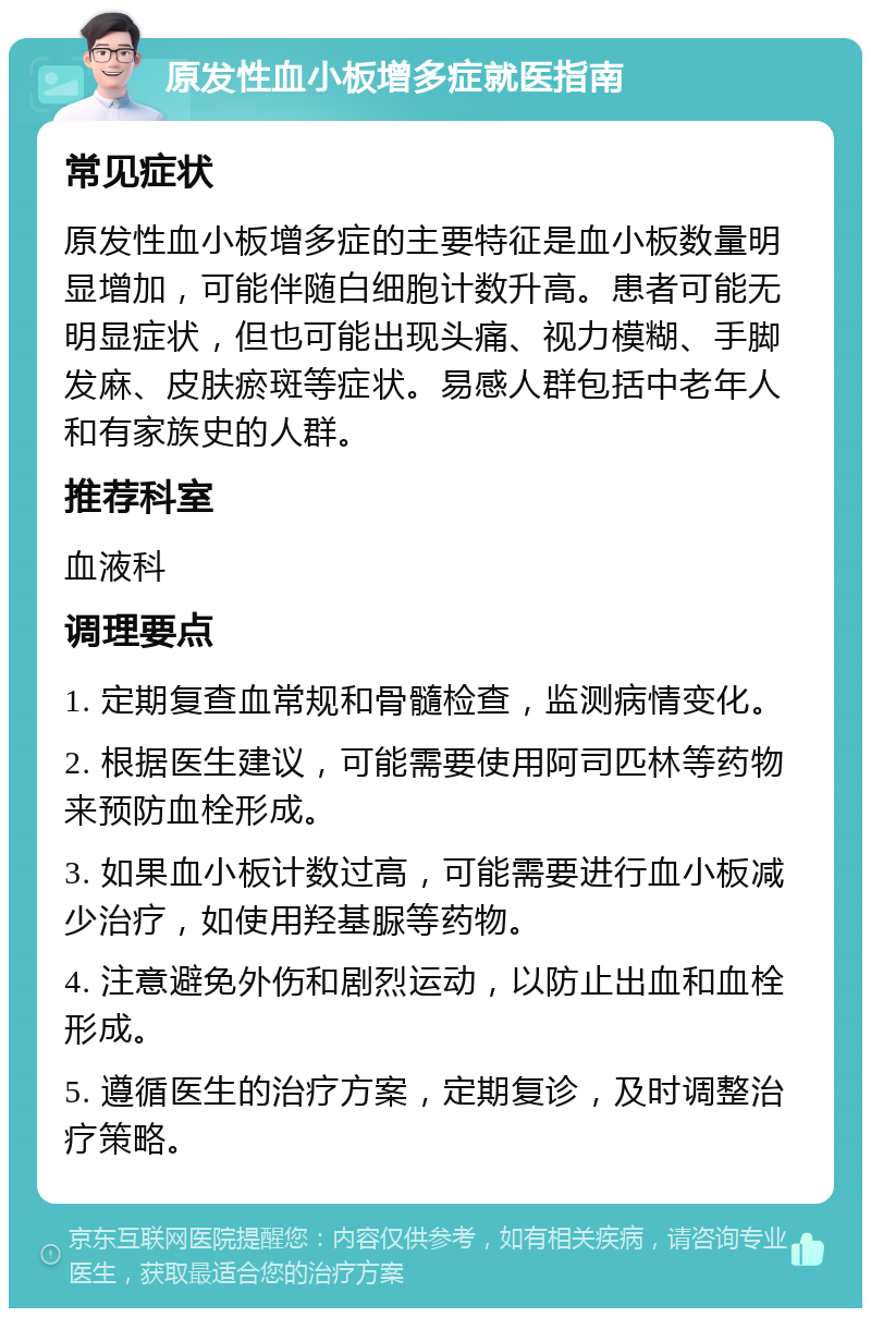 原发性血小板增多症就医指南 常见症状 原发性血小板增多症的主要特征是血小板数量明显增加，可能伴随白细胞计数升高。患者可能无明显症状，但也可能出现头痛、视力模糊、手脚发麻、皮肤瘀斑等症状。易感人群包括中老年人和有家族史的人群。 推荐科室 血液科 调理要点 1. 定期复查血常规和骨髓检查，监测病情变化。 2. 根据医生建议，可能需要使用阿司匹林等药物来预防血栓形成。 3. 如果血小板计数过高，可能需要进行血小板减少治疗，如使用羟基脲等药物。 4. 注意避免外伤和剧烈运动，以防止出血和血栓形成。 5. 遵循医生的治疗方案，定期复诊，及时调整治疗策略。