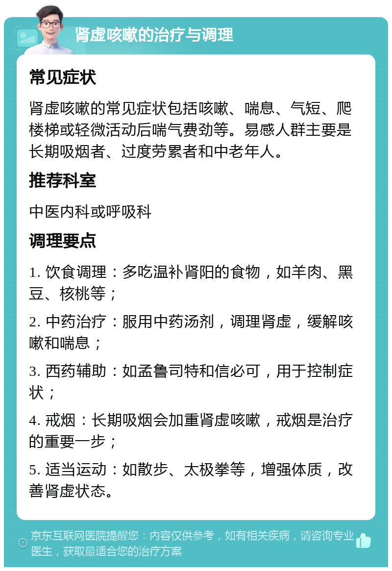 肾虚咳嗽的治疗与调理 常见症状 肾虚咳嗽的常见症状包括咳嗽、喘息、气短、爬楼梯或轻微活动后喘气费劲等。易感人群主要是长期吸烟者、过度劳累者和中老年人。 推荐科室 中医内科或呼吸科 调理要点 1. 饮食调理：多吃温补肾阳的食物，如羊肉、黑豆、核桃等； 2. 中药治疗：服用中药汤剂，调理肾虚，缓解咳嗽和喘息； 3. 西药辅助：如孟鲁司特和信必可，用于控制症状； 4. 戒烟：长期吸烟会加重肾虚咳嗽，戒烟是治疗的重要一步； 5. 适当运动：如散步、太极拳等，增强体质，改善肾虚状态。