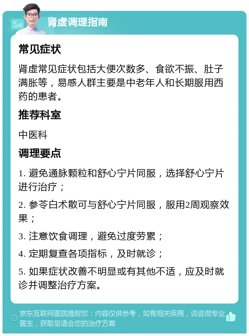 肾虚调理指南 常见症状 肾虚常见症状包括大便次数多、食欲不振、肚子满胀等，易感人群主要是中老年人和长期服用西药的患者。 推荐科室 中医科 调理要点 1. 避免通脉颗粒和舒心宁片同服，选择舒心宁片进行治疗； 2. 参苓白术散可与舒心宁片同服，服用2周观察效果； 3. 注意饮食调理，避免过度劳累； 4. 定期复查各项指标，及时就诊； 5. 如果症状改善不明显或有其他不适，应及时就诊并调整治疗方案。