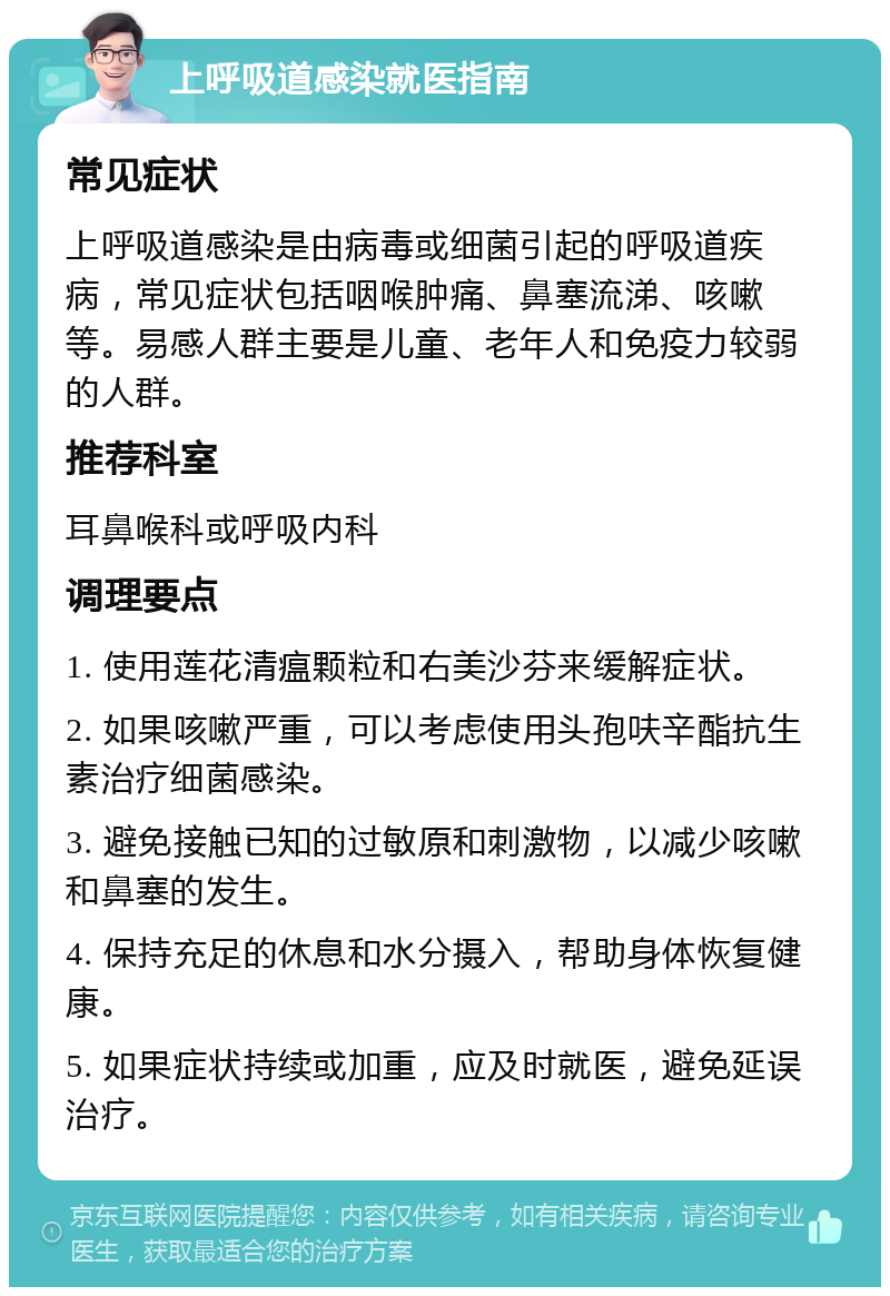 上呼吸道感染就医指南 常见症状 上呼吸道感染是由病毒或细菌引起的呼吸道疾病，常见症状包括咽喉肿痛、鼻塞流涕、咳嗽等。易感人群主要是儿童、老年人和免疫力较弱的人群。 推荐科室 耳鼻喉科或呼吸内科 调理要点 1. 使用莲花清瘟颗粒和右美沙芬来缓解症状。 2. 如果咳嗽严重，可以考虑使用头孢呋辛酯抗生素治疗细菌感染。 3. 避免接触已知的过敏原和刺激物，以减少咳嗽和鼻塞的发生。 4. 保持充足的休息和水分摄入，帮助身体恢复健康。 5. 如果症状持续或加重，应及时就医，避免延误治疗。