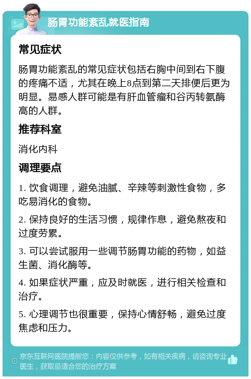 肠胃功能紊乱就医指南 常见症状 肠胃功能紊乱的常见症状包括右胸中间到右下腹的疼痛不适，尤其在晚上8点到第二天排便后更为明显。易感人群可能是有肝血管瘤和谷丙转氨酶高的人群。 推荐科室 消化内科 调理要点 1. 饮食调理，避免油腻、辛辣等刺激性食物，多吃易消化的食物。 2. 保持良好的生活习惯，规律作息，避免熬夜和过度劳累。 3. 可以尝试服用一些调节肠胃功能的药物，如益生菌、消化酶等。 4. 如果症状严重，应及时就医，进行相关检查和治疗。 5. 心理调节也很重要，保持心情舒畅，避免过度焦虑和压力。