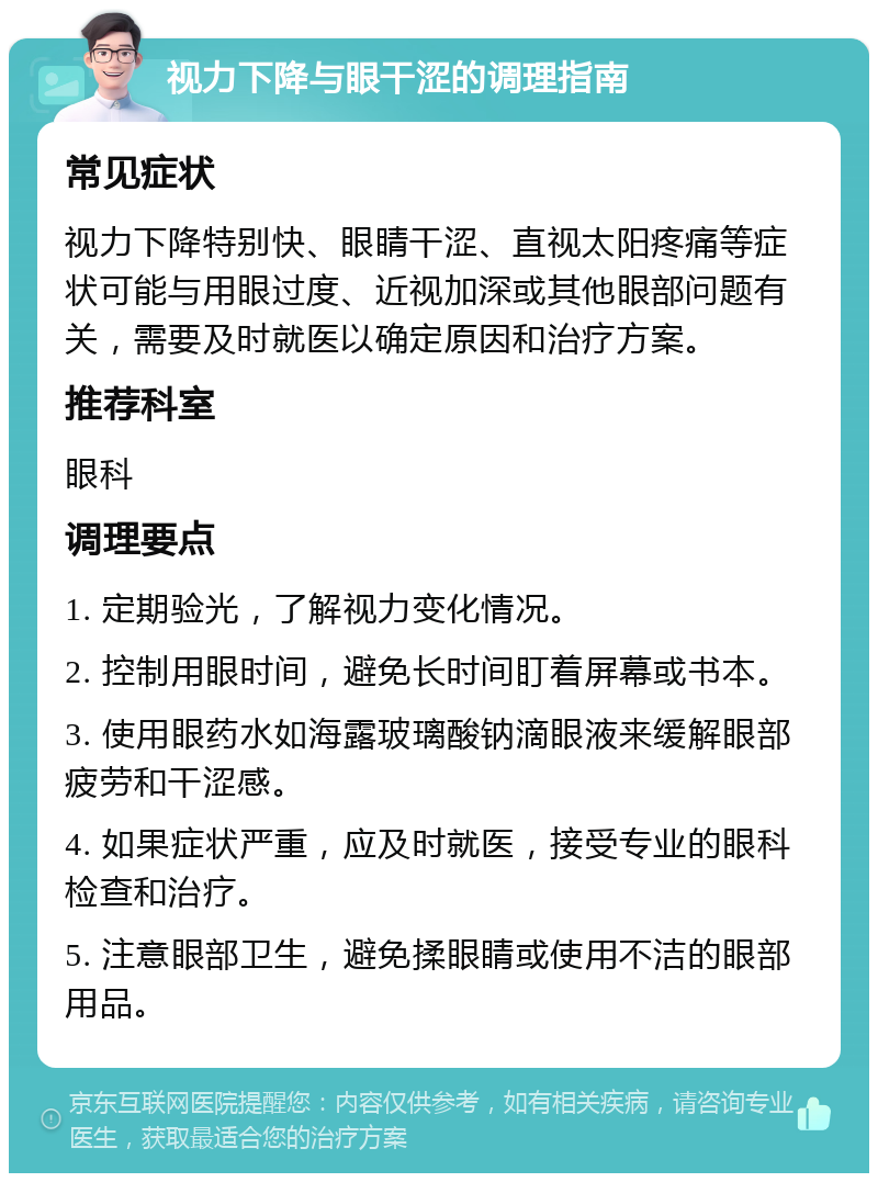 视力下降与眼干涩的调理指南 常见症状 视力下降特别快、眼睛干涩、直视太阳疼痛等症状可能与用眼过度、近视加深或其他眼部问题有关，需要及时就医以确定原因和治疗方案。 推荐科室 眼科 调理要点 1. 定期验光，了解视力变化情况。 2. 控制用眼时间，避免长时间盯着屏幕或书本。 3. 使用眼药水如海露玻璃酸钠滴眼液来缓解眼部疲劳和干涩感。 4. 如果症状严重，应及时就医，接受专业的眼科检查和治疗。 5. 注意眼部卫生，避免揉眼睛或使用不洁的眼部用品。