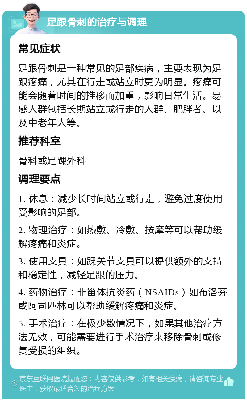 足跟骨刺的治疗与调理 常见症状 足跟骨刺是一种常见的足部疾病，主要表现为足跟疼痛，尤其在行走或站立时更为明显。疼痛可能会随着时间的推移而加重，影响日常生活。易感人群包括长期站立或行走的人群、肥胖者、以及中老年人等。 推荐科室 骨科或足踝外科 调理要点 1. 休息：减少长时间站立或行走，避免过度使用受影响的足部。 2. 物理治疗：如热敷、冷敷、按摩等可以帮助缓解疼痛和炎症。 3. 使用支具：如踝关节支具可以提供额外的支持和稳定性，减轻足跟的压力。 4. 药物治疗：非甾体抗炎药（NSAIDs）如布洛芬或阿司匹林可以帮助缓解疼痛和炎症。 5. 手术治疗：在极少数情况下，如果其他治疗方法无效，可能需要进行手术治疗来移除骨刺或修复受损的组织。