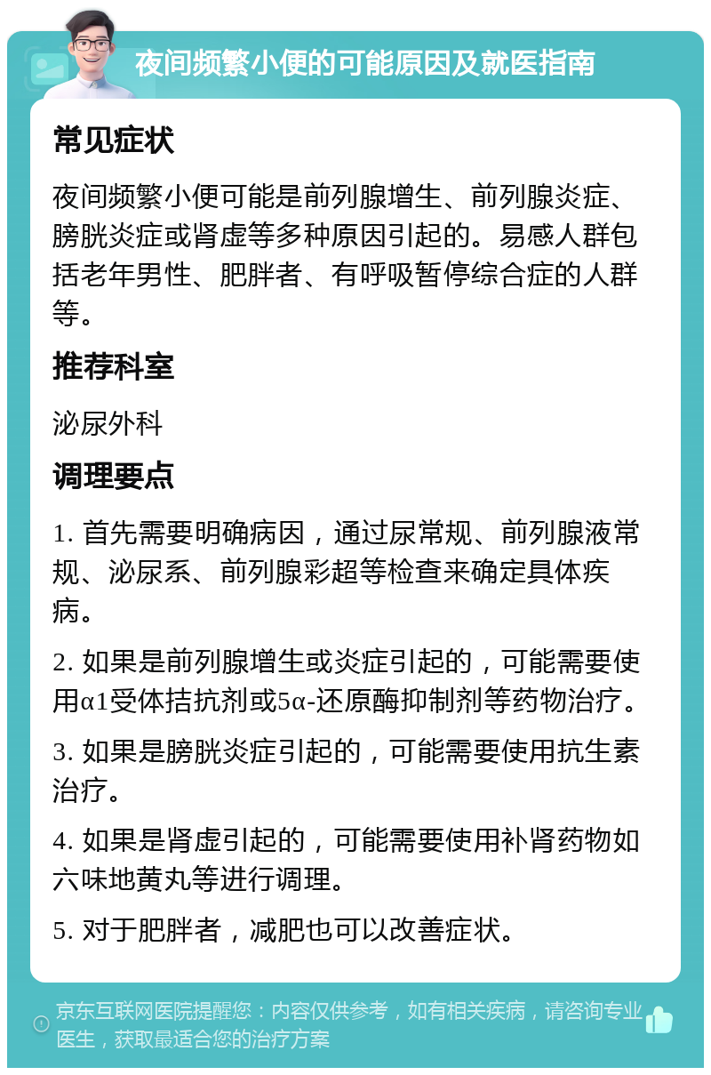 夜间频繁小便的可能原因及就医指南 常见症状 夜间频繁小便可能是前列腺增生、前列腺炎症、膀胱炎症或肾虚等多种原因引起的。易感人群包括老年男性、肥胖者、有呼吸暂停综合症的人群等。 推荐科室 泌尿外科 调理要点 1. 首先需要明确病因，通过尿常规、前列腺液常规、泌尿系、前列腺彩超等检查来确定具体疾病。 2. 如果是前列腺增生或炎症引起的，可能需要使用α1受体拮抗剂或5α-还原酶抑制剂等药物治疗。 3. 如果是膀胱炎症引起的，可能需要使用抗生素治疗。 4. 如果是肾虚引起的，可能需要使用补肾药物如六味地黄丸等进行调理。 5. 对于肥胖者，减肥也可以改善症状。