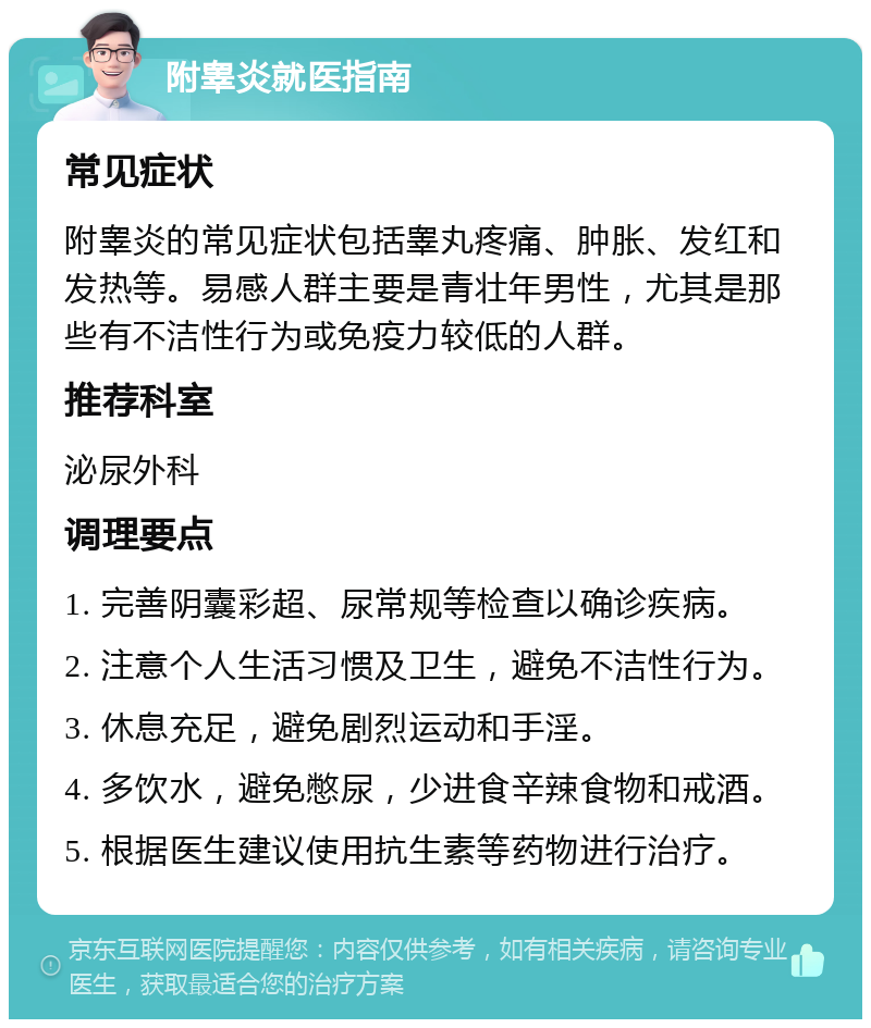 附睾炎就医指南 常见症状 附睾炎的常见症状包括睾丸疼痛、肿胀、发红和发热等。易感人群主要是青壮年男性，尤其是那些有不洁性行为或免疫力较低的人群。 推荐科室 泌尿外科 调理要点 1. 完善阴囊彩超、尿常规等检查以确诊疾病。 2. 注意个人生活习惯及卫生，避免不洁性行为。 3. 休息充足，避免剧烈运动和手淫。 4. 多饮水，避免憋尿，少进食辛辣食物和戒酒。 5. 根据医生建议使用抗生素等药物进行治疗。