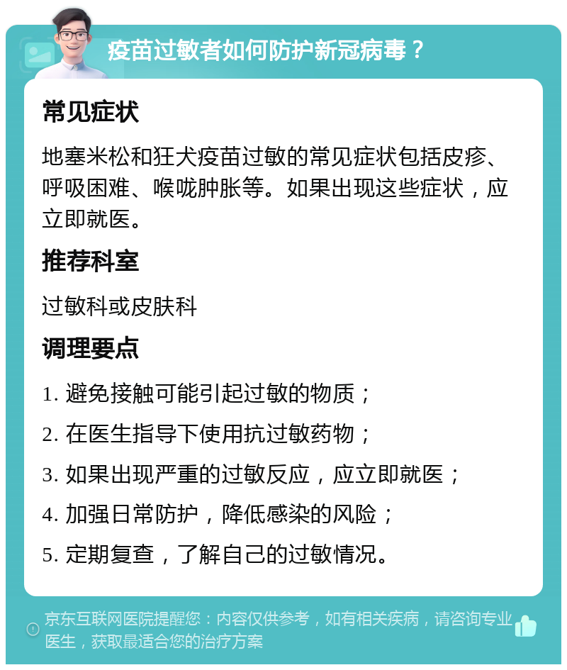 疫苗过敏者如何防护新冠病毒？ 常见症状 地塞米松和狂犬疫苗过敏的常见症状包括皮疹、呼吸困难、喉咙肿胀等。如果出现这些症状，应立即就医。 推荐科室 过敏科或皮肤科 调理要点 1. 避免接触可能引起过敏的物质； 2. 在医生指导下使用抗过敏药物； 3. 如果出现严重的过敏反应，应立即就医； 4. 加强日常防护，降低感染的风险； 5. 定期复查，了解自己的过敏情况。