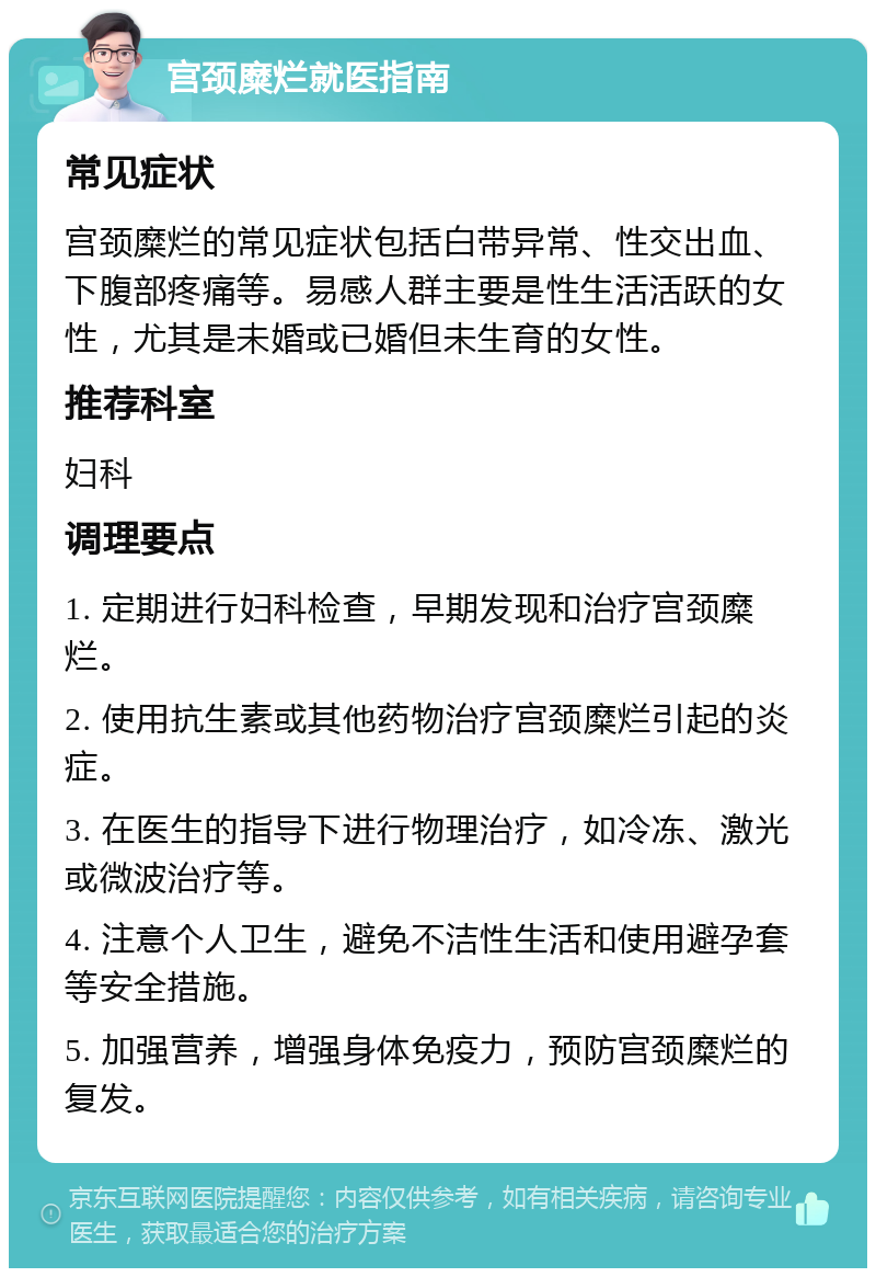 宫颈糜烂就医指南 常见症状 宫颈糜烂的常见症状包括白带异常、性交出血、下腹部疼痛等。易感人群主要是性生活活跃的女性，尤其是未婚或已婚但未生育的女性。 推荐科室 妇科 调理要点 1. 定期进行妇科检查，早期发现和治疗宫颈糜烂。 2. 使用抗生素或其他药物治疗宫颈糜烂引起的炎症。 3. 在医生的指导下进行物理治疗，如冷冻、激光或微波治疗等。 4. 注意个人卫生，避免不洁性生活和使用避孕套等安全措施。 5. 加强营养，增强身体免疫力，预防宫颈糜烂的复发。