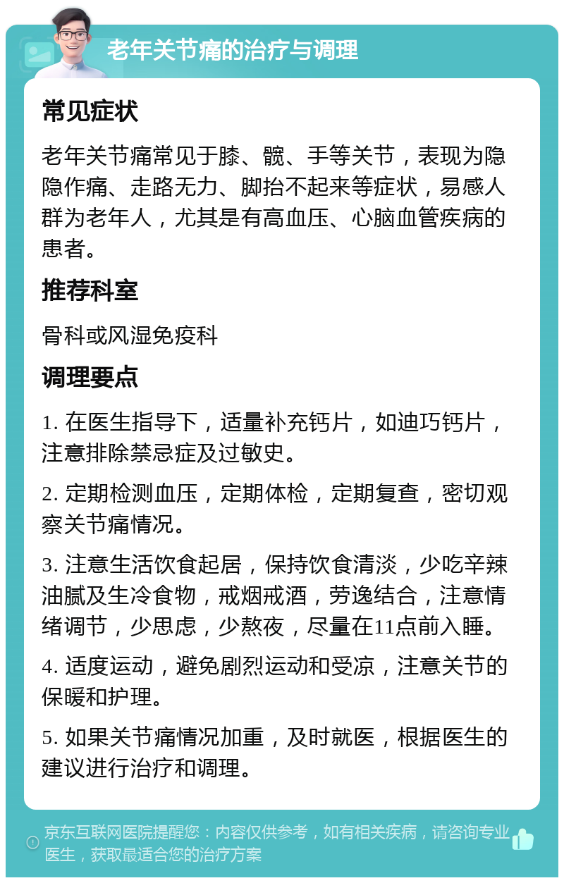 老年关节痛的治疗与调理 常见症状 老年关节痛常见于膝、髋、手等关节，表现为隐隐作痛、走路无力、脚抬不起来等症状，易感人群为老年人，尤其是有高血压、心脑血管疾病的患者。 推荐科室 骨科或风湿免疫科 调理要点 1. 在医生指导下，适量补充钙片，如迪巧钙片，注意排除禁忌症及过敏史。 2. 定期检测血压，定期体检，定期复查，密切观察关节痛情况。 3. 注意生活饮食起居，保持饮食清淡，少吃辛辣油腻及生冷食物，戒烟戒酒，劳逸结合，注意情绪调节，少思虑，少熬夜，尽量在11点前入睡。 4. 适度运动，避免剧烈运动和受凉，注意关节的保暖和护理。 5. 如果关节痛情况加重，及时就医，根据医生的建议进行治疗和调理。