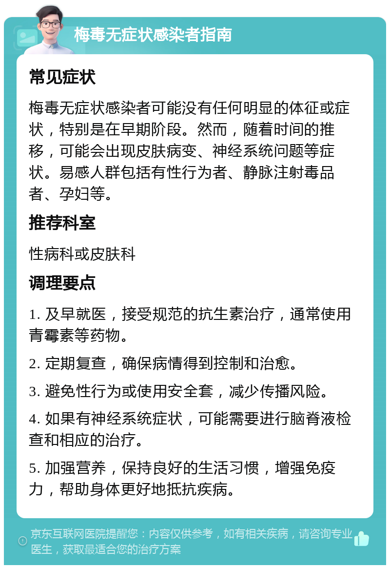 梅毒无症状感染者指南 常见症状 梅毒无症状感染者可能没有任何明显的体征或症状，特别是在早期阶段。然而，随着时间的推移，可能会出现皮肤病变、神经系统问题等症状。易感人群包括有性行为者、静脉注射毒品者、孕妇等。 推荐科室 性病科或皮肤科 调理要点 1. 及早就医，接受规范的抗生素治疗，通常使用青霉素等药物。 2. 定期复查，确保病情得到控制和治愈。 3. 避免性行为或使用安全套，减少传播风险。 4. 如果有神经系统症状，可能需要进行脑脊液检查和相应的治疗。 5. 加强营养，保持良好的生活习惯，增强免疫力，帮助身体更好地抵抗疾病。