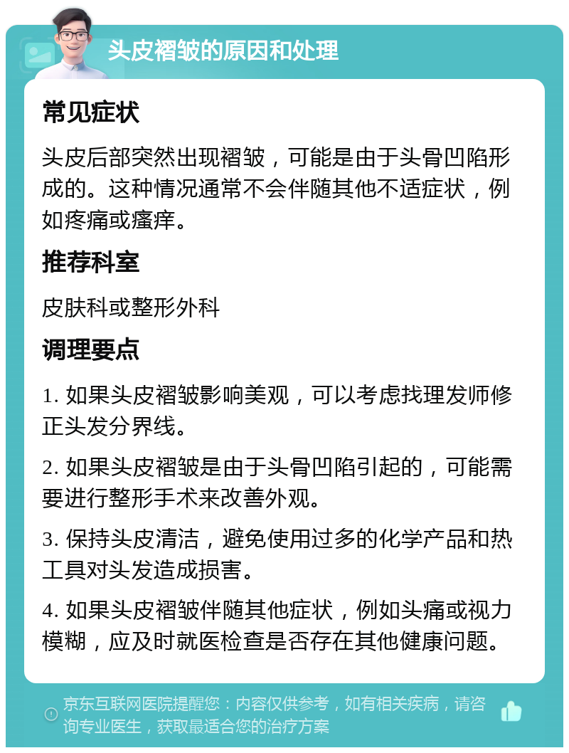 头皮褶皱的原因和处理 常见症状 头皮后部突然出现褶皱，可能是由于头骨凹陷形成的。这种情况通常不会伴随其他不适症状，例如疼痛或瘙痒。 推荐科室 皮肤科或整形外科 调理要点 1. 如果头皮褶皱影响美观，可以考虑找理发师修正头发分界线。 2. 如果头皮褶皱是由于头骨凹陷引起的，可能需要进行整形手术来改善外观。 3. 保持头皮清洁，避免使用过多的化学产品和热工具对头发造成损害。 4. 如果头皮褶皱伴随其他症状，例如头痛或视力模糊，应及时就医检查是否存在其他健康问题。