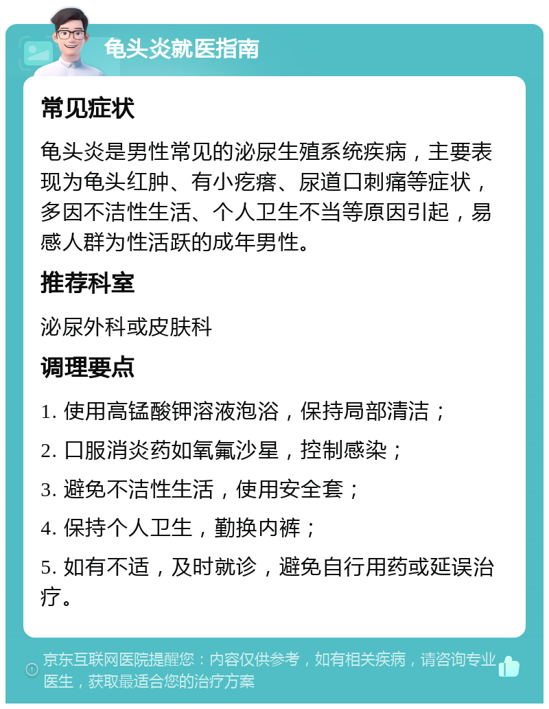 龟头炎就医指南 常见症状 龟头炎是男性常见的泌尿生殖系统疾病，主要表现为龟头红肿、有小疙瘩、尿道口刺痛等症状，多因不洁性生活、个人卫生不当等原因引起，易感人群为性活跃的成年男性。 推荐科室 泌尿外科或皮肤科 调理要点 1. 使用高锰酸钾溶液泡浴，保持局部清洁； 2. 口服消炎药如氧氟沙星，控制感染； 3. 避免不洁性生活，使用安全套； 4. 保持个人卫生，勤换内裤； 5. 如有不适，及时就诊，避免自行用药或延误治疗。