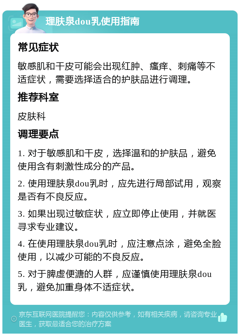 理肤泉dou乳使用指南 常见症状 敏感肌和干皮可能会出现红肿、瘙痒、刺痛等不适症状，需要选择适合的护肤品进行调理。 推荐科室 皮肤科 调理要点 1. 对于敏感肌和干皮，选择温和的护肤品，避免使用含有刺激性成分的产品。 2. 使用理肤泉dou乳时，应先进行局部试用，观察是否有不良反应。 3. 如果出现过敏症状，应立即停止使用，并就医寻求专业建议。 4. 在使用理肤泉dou乳时，应注意点涂，避免全脸使用，以减少可能的不良反应。 5. 对于脾虚便溏的人群，应谨慎使用理肤泉dou乳，避免加重身体不适症状。