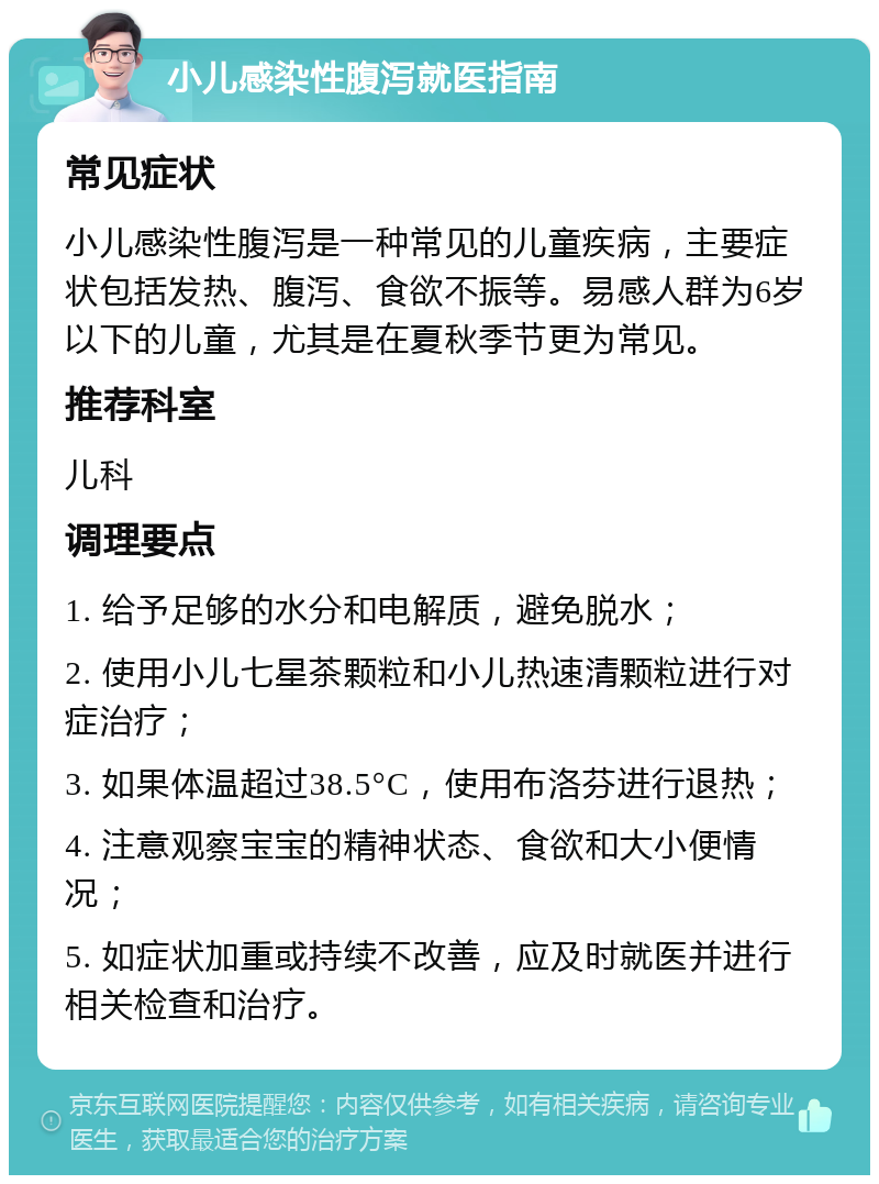 小儿感染性腹泻就医指南 常见症状 小儿感染性腹泻是一种常见的儿童疾病，主要症状包括发热、腹泻、食欲不振等。易感人群为6岁以下的儿童，尤其是在夏秋季节更为常见。 推荐科室 儿科 调理要点 1. 给予足够的水分和电解质，避免脱水； 2. 使用小儿七星茶颗粒和小儿热速清颗粒进行对症治疗； 3. 如果体温超过38.5°C，使用布洛芬进行退热； 4. 注意观察宝宝的精神状态、食欲和大小便情况； 5. 如症状加重或持续不改善，应及时就医并进行相关检查和治疗。