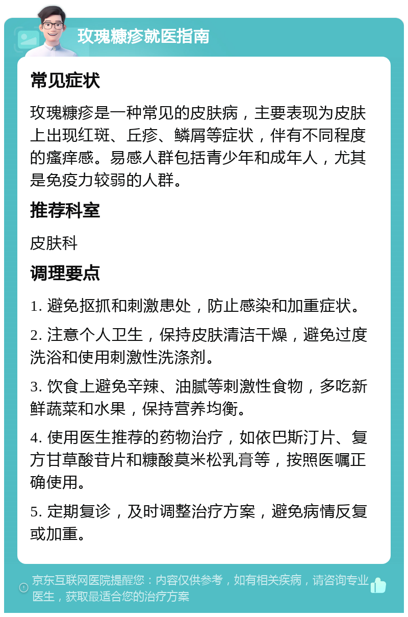 玫瑰糠疹就医指南 常见症状 玫瑰糠疹是一种常见的皮肤病，主要表现为皮肤上出现红斑、丘疹、鳞屑等症状，伴有不同程度的瘙痒感。易感人群包括青少年和成年人，尤其是免疫力较弱的人群。 推荐科室 皮肤科 调理要点 1. 避免抠抓和刺激患处，防止感染和加重症状。 2. 注意个人卫生，保持皮肤清洁干燥，避免过度洗浴和使用刺激性洗涤剂。 3. 饮食上避免辛辣、油腻等刺激性食物，多吃新鲜蔬菜和水果，保持营养均衡。 4. 使用医生推荐的药物治疗，如依巴斯汀片、复方甘草酸苷片和糠酸莫米松乳膏等，按照医嘱正确使用。 5. 定期复诊，及时调整治疗方案，避免病情反复或加重。