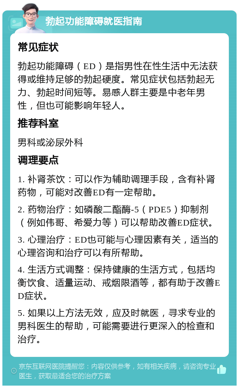 勃起功能障碍就医指南 常见症状 勃起功能障碍（ED）是指男性在性生活中无法获得或维持足够的勃起硬度。常见症状包括勃起无力、勃起时间短等。易感人群主要是中老年男性，但也可能影响年轻人。 推荐科室 男科或泌尿外科 调理要点 1. 补肾茶饮：可以作为辅助调理手段，含有补肾药物，可能对改善ED有一定帮助。 2. 药物治疗：如磷酸二酯酶-5（PDE5）抑制剂（例如伟哥、希爱力等）可以帮助改善ED症状。 3. 心理治疗：ED也可能与心理因素有关，适当的心理咨询和治疗可以有所帮助。 4. 生活方式调整：保持健康的生活方式，包括均衡饮食、适量运动、戒烟限酒等，都有助于改善ED症状。 5. 如果以上方法无效，应及时就医，寻求专业的男科医生的帮助，可能需要进行更深入的检查和治疗。