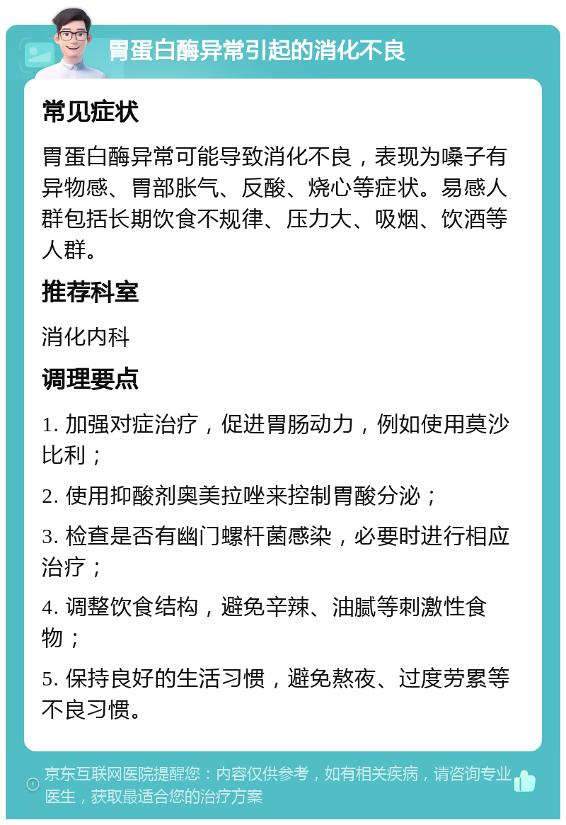 胃蛋白酶异常引起的消化不良 常见症状 胃蛋白酶异常可能导致消化不良，表现为嗓子有异物感、胃部胀气、反酸、烧心等症状。易感人群包括长期饮食不规律、压力大、吸烟、饮酒等人群。 推荐科室 消化内科 调理要点 1. 加强对症治疗，促进胃肠动力，例如使用莫沙比利； 2. 使用抑酸剂奥美拉唑来控制胃酸分泌； 3. 检查是否有幽门螺杆菌感染，必要时进行相应治疗； 4. 调整饮食结构，避免辛辣、油腻等刺激性食物； 5. 保持良好的生活习惯，避免熬夜、过度劳累等不良习惯。