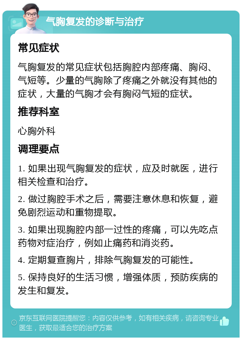 气胸复发的诊断与治疗 常见症状 气胸复发的常见症状包括胸腔内部疼痛、胸闷、气短等。少量的气胸除了疼痛之外就没有其他的症状，大量的气胸才会有胸闷气短的症状。 推荐科室 心胸外科 调理要点 1. 如果出现气胸复发的症状，应及时就医，进行相关检查和治疗。 2. 做过胸腔手术之后，需要注意休息和恢复，避免剧烈运动和重物提取。 3. 如果出现胸腔内部一过性的疼痛，可以先吃点药物对症治疗，例如止痛药和消炎药。 4. 定期复查胸片，排除气胸复发的可能性。 5. 保持良好的生活习惯，增强体质，预防疾病的发生和复发。