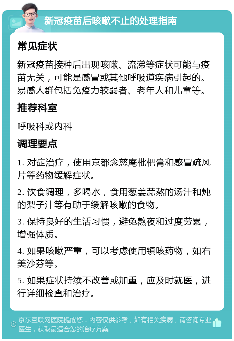 新冠疫苗后咳嗽不止的处理指南 常见症状 新冠疫苗接种后出现咳嗽、流涕等症状可能与疫苗无关，可能是感冒或其他呼吸道疾病引起的。易感人群包括免疫力较弱者、老年人和儿童等。 推荐科室 呼吸科或内科 调理要点 1. 对症治疗，使用京都念慈庵枇杷膏和感冒疏风片等药物缓解症状。 2. 饮食调理，多喝水，食用葱姜蒜熬的汤汁和炖的梨子汁等有助于缓解咳嗽的食物。 3. 保持良好的生活习惯，避免熬夜和过度劳累，增强体质。 4. 如果咳嗽严重，可以考虑使用镇咳药物，如右美沙芬等。 5. 如果症状持续不改善或加重，应及时就医，进行详细检查和治疗。