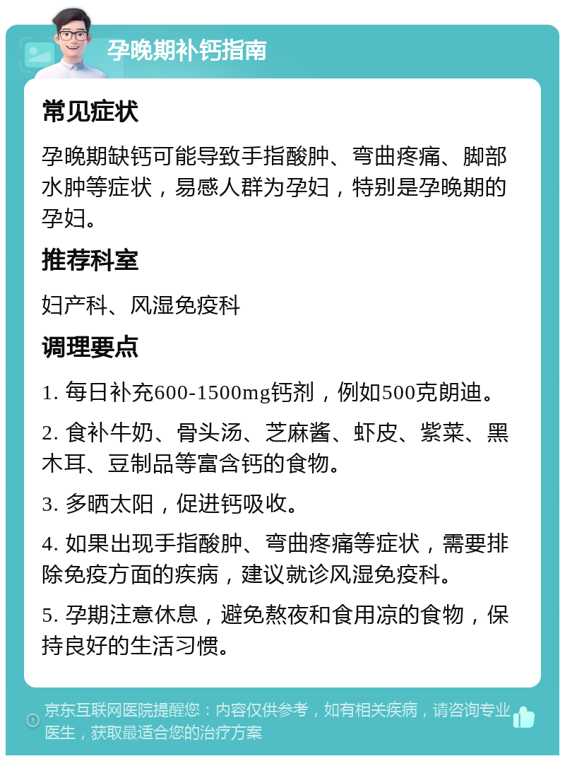 孕晚期补钙指南 常见症状 孕晚期缺钙可能导致手指酸肿、弯曲疼痛、脚部水肿等症状，易感人群为孕妇，特别是孕晚期的孕妇。 推荐科室 妇产科、风湿免疫科 调理要点 1. 每日补充600-1500mg钙剂，例如500克朗迪。 2. 食补牛奶、骨头汤、芝麻酱、虾皮、紫菜、黑木耳、豆制品等富含钙的食物。 3. 多晒太阳，促进钙吸收。 4. 如果出现手指酸肿、弯曲疼痛等症状，需要排除免疫方面的疾病，建议就诊风湿免疫科。 5. 孕期注意休息，避免熬夜和食用凉的食物，保持良好的生活习惯。