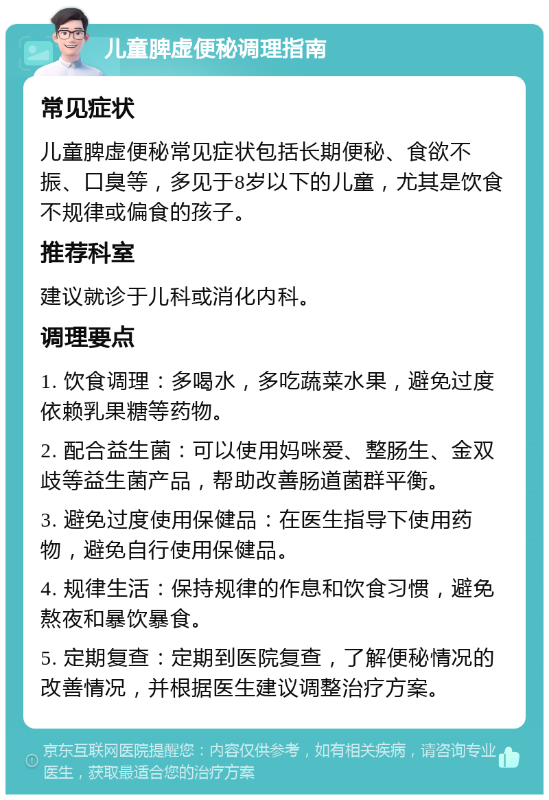 儿童脾虚便秘调理指南 常见症状 儿童脾虚便秘常见症状包括长期便秘、食欲不振、口臭等，多见于8岁以下的儿童，尤其是饮食不规律或偏食的孩子。 推荐科室 建议就诊于儿科或消化内科。 调理要点 1. 饮食调理：多喝水，多吃蔬菜水果，避免过度依赖乳果糖等药物。 2. 配合益生菌：可以使用妈咪爱、整肠生、金双歧等益生菌产品，帮助改善肠道菌群平衡。 3. 避免过度使用保健品：在医生指导下使用药物，避免自行使用保健品。 4. 规律生活：保持规律的作息和饮食习惯，避免熬夜和暴饮暴食。 5. 定期复查：定期到医院复查，了解便秘情况的改善情况，并根据医生建议调整治疗方案。