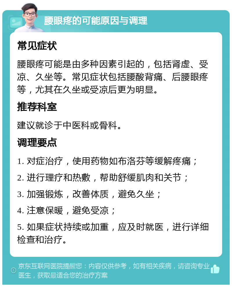 腰眼疼的可能原因与调理 常见症状 腰眼疼可能是由多种因素引起的，包括肾虚、受凉、久坐等。常见症状包括腰酸背痛、后腰眼疼等，尤其在久坐或受凉后更为明显。 推荐科室 建议就诊于中医科或骨科。 调理要点 1. 对症治疗，使用药物如布洛芬等缓解疼痛； 2. 进行理疗和热敷，帮助舒缓肌肉和关节； 3. 加强锻炼，改善体质，避免久坐； 4. 注意保暖，避免受凉； 5. 如果症状持续或加重，应及时就医，进行详细检查和治疗。