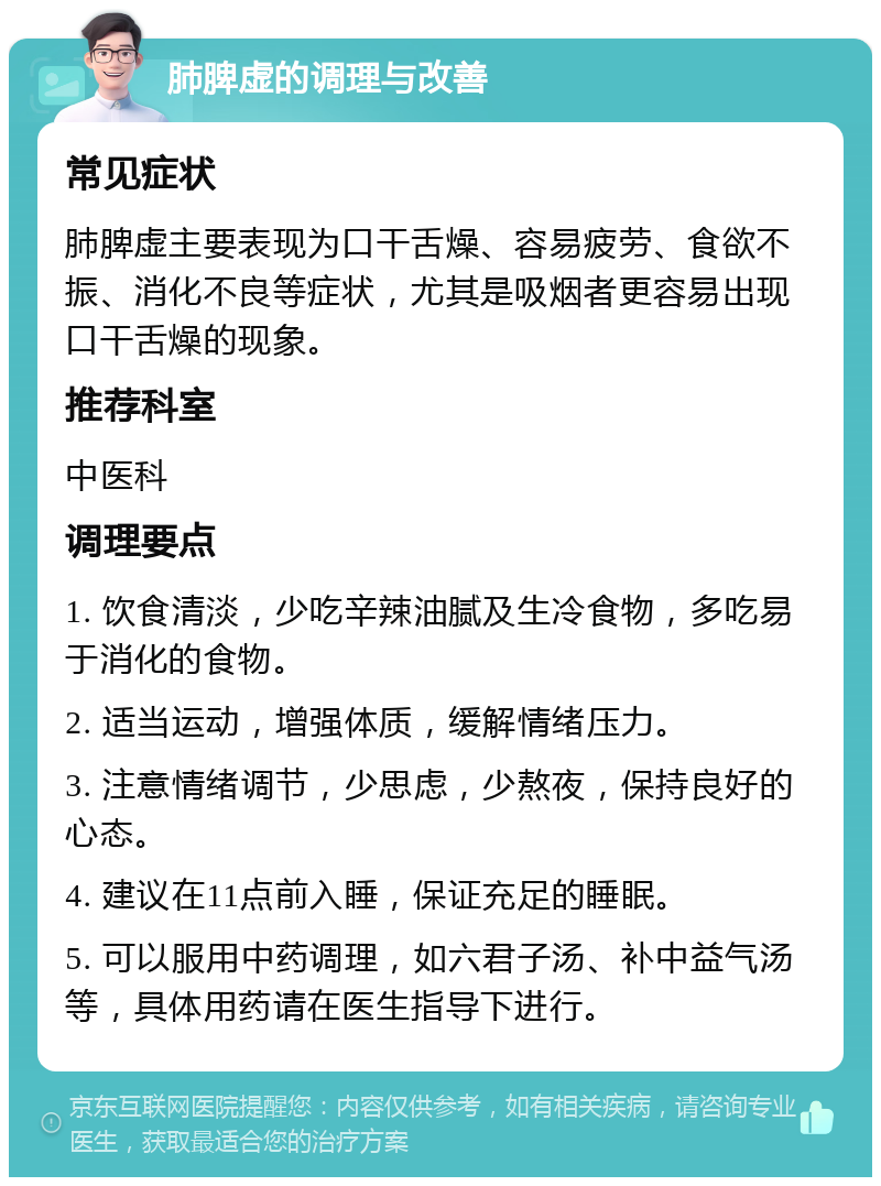 肺脾虚的调理与改善 常见症状 肺脾虚主要表现为口干舌燥、容易疲劳、食欲不振、消化不良等症状，尤其是吸烟者更容易出现口干舌燥的现象。 推荐科室 中医科 调理要点 1. 饮食清淡，少吃辛辣油腻及生冷食物，多吃易于消化的食物。 2. 适当运动，增强体质，缓解情绪压力。 3. 注意情绪调节，少思虑，少熬夜，保持良好的心态。 4. 建议在11点前入睡，保证充足的睡眠。 5. 可以服用中药调理，如六君子汤、补中益气汤等，具体用药请在医生指导下进行。