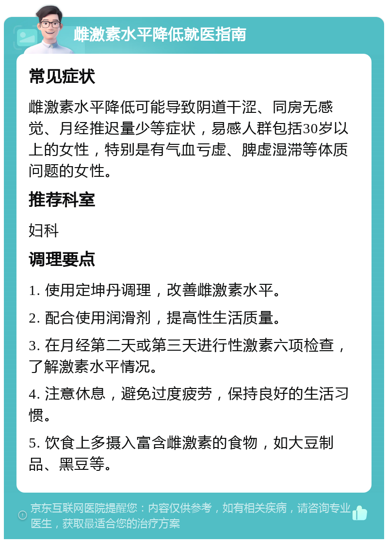 雌激素水平降低就医指南 常见症状 雌激素水平降低可能导致阴道干涩、同房无感觉、月经推迟量少等症状，易感人群包括30岁以上的女性，特别是有气血亏虚、脾虚湿滞等体质问题的女性。 推荐科室 妇科 调理要点 1. 使用定坤丹调理，改善雌激素水平。 2. 配合使用润滑剂，提高性生活质量。 3. 在月经第二天或第三天进行性激素六项检查，了解激素水平情况。 4. 注意休息，避免过度疲劳，保持良好的生活习惯。 5. 饮食上多摄入富含雌激素的食物，如大豆制品、黑豆等。