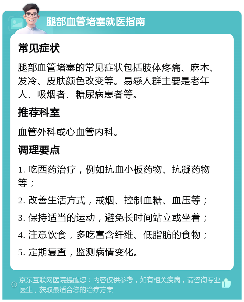 腿部血管堵塞就医指南 常见症状 腿部血管堵塞的常见症状包括肢体疼痛、麻木、发冷、皮肤颜色改变等。易感人群主要是老年人、吸烟者、糖尿病患者等。 推荐科室 血管外科或心血管内科。 调理要点 1. 吃西药治疗，例如抗血小板药物、抗凝药物等； 2. 改善生活方式，戒烟、控制血糖、血压等； 3. 保持适当的运动，避免长时间站立或坐着； 4. 注意饮食，多吃富含纤维、低脂肪的食物； 5. 定期复查，监测病情变化。