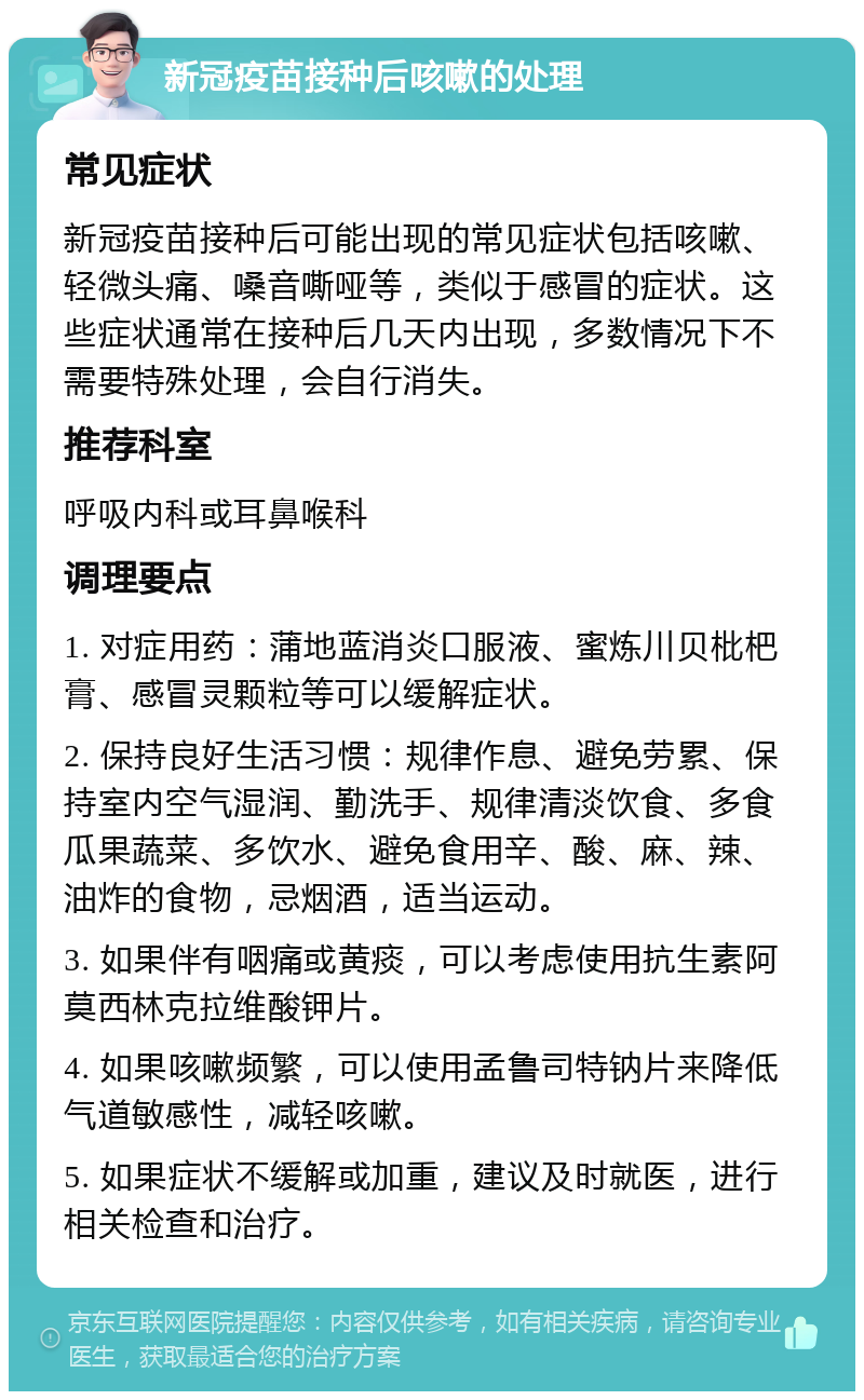 新冠疫苗接种后咳嗽的处理 常见症状 新冠疫苗接种后可能出现的常见症状包括咳嗽、轻微头痛、嗓音嘶哑等，类似于感冒的症状。这些症状通常在接种后几天内出现，多数情况下不需要特殊处理，会自行消失。 推荐科室 呼吸内科或耳鼻喉科 调理要点 1. 对症用药：蒲地蓝消炎口服液、蜜炼川贝枇杷膏、感冒灵颗粒等可以缓解症状。 2. 保持良好生活习惯：规律作息、避免劳累、保持室内空气湿润、勤洗手、规律清淡饮食、多食瓜果蔬菜、多饮水、避免食用辛、酸、麻、辣、油炸的食物，忌烟酒，适当运动。 3. 如果伴有咽痛或黄痰，可以考虑使用抗生素阿莫西林克拉维酸钾片。 4. 如果咳嗽频繁，可以使用孟鲁司特钠片来降低气道敏感性，减轻咳嗽。 5. 如果症状不缓解或加重，建议及时就医，进行相关检查和治疗。