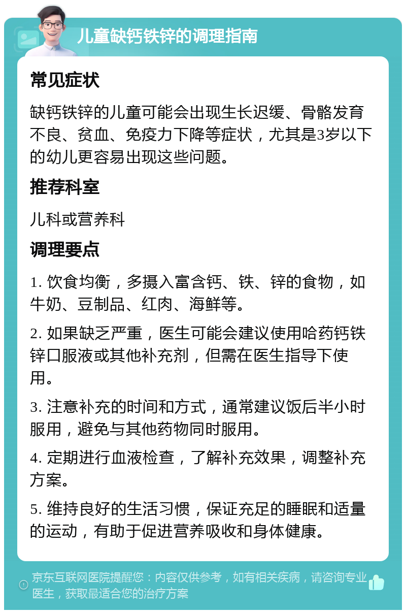 儿童缺钙铁锌的调理指南 常见症状 缺钙铁锌的儿童可能会出现生长迟缓、骨骼发育不良、贫血、免疫力下降等症状，尤其是3岁以下的幼儿更容易出现这些问题。 推荐科室 儿科或营养科 调理要点 1. 饮食均衡，多摄入富含钙、铁、锌的食物，如牛奶、豆制品、红肉、海鲜等。 2. 如果缺乏严重，医生可能会建议使用哈药钙铁锌口服液或其他补充剂，但需在医生指导下使用。 3. 注意补充的时间和方式，通常建议饭后半小时服用，避免与其他药物同时服用。 4. 定期进行血液检查，了解补充效果，调整补充方案。 5. 维持良好的生活习惯，保证充足的睡眠和适量的运动，有助于促进营养吸收和身体健康。