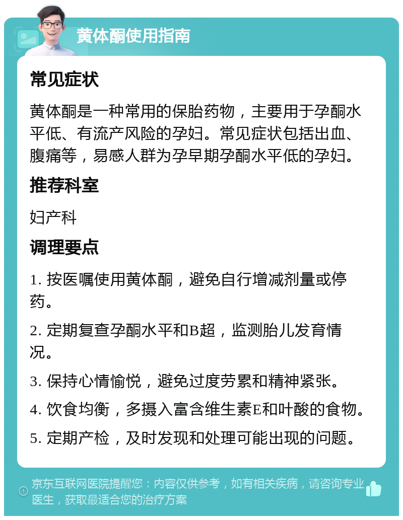 黄体酮使用指南 常见症状 黄体酮是一种常用的保胎药物，主要用于孕酮水平低、有流产风险的孕妇。常见症状包括出血、腹痛等，易感人群为孕早期孕酮水平低的孕妇。 推荐科室 妇产科 调理要点 1. 按医嘱使用黄体酮，避免自行增减剂量或停药。 2. 定期复查孕酮水平和B超，监测胎儿发育情况。 3. 保持心情愉悦，避免过度劳累和精神紧张。 4. 饮食均衡，多摄入富含维生素E和叶酸的食物。 5. 定期产检，及时发现和处理可能出现的问题。