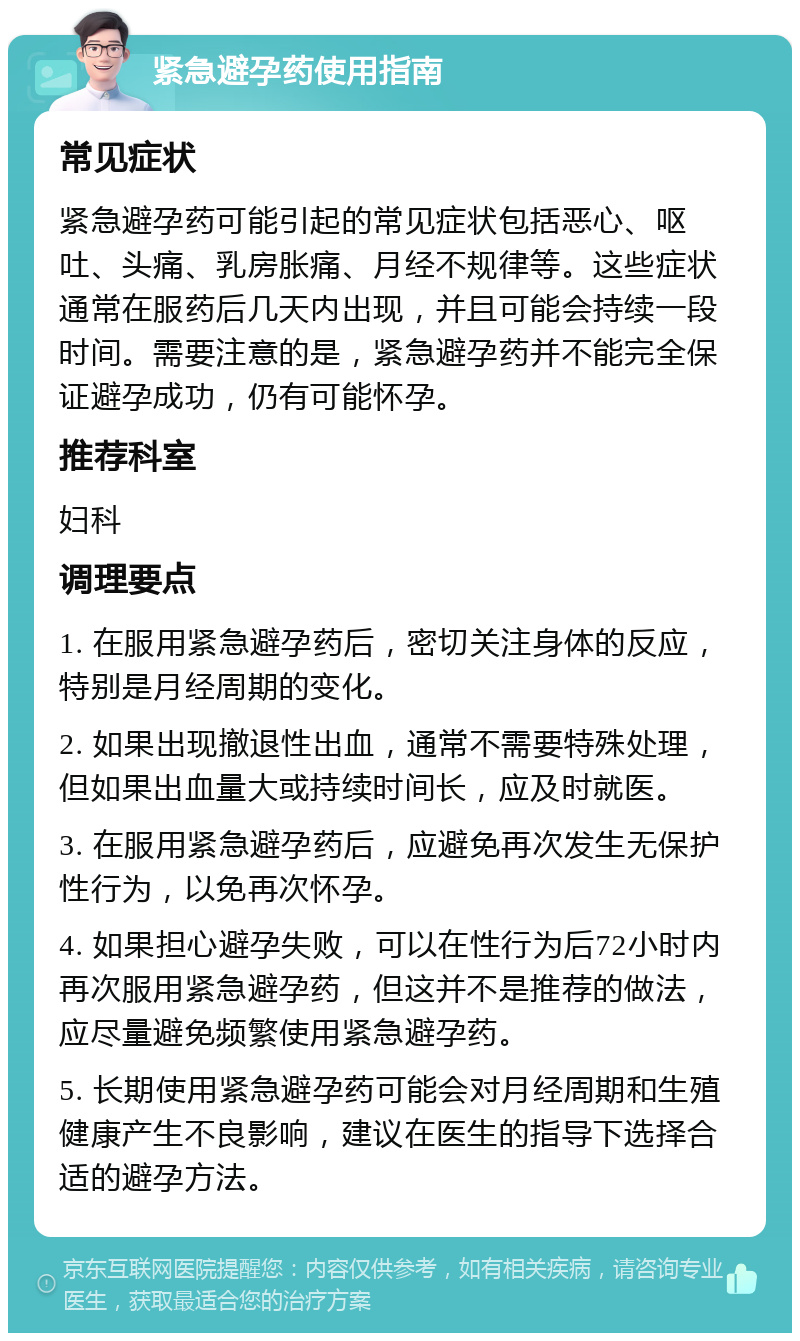 紧急避孕药使用指南 常见症状 紧急避孕药可能引起的常见症状包括恶心、呕吐、头痛、乳房胀痛、月经不规律等。这些症状通常在服药后几天内出现，并且可能会持续一段时间。需要注意的是，紧急避孕药并不能完全保证避孕成功，仍有可能怀孕。 推荐科室 妇科 调理要点 1. 在服用紧急避孕药后，密切关注身体的反应，特别是月经周期的变化。 2. 如果出现撤退性出血，通常不需要特殊处理，但如果出血量大或持续时间长，应及时就医。 3. 在服用紧急避孕药后，应避免再次发生无保护性行为，以免再次怀孕。 4. 如果担心避孕失败，可以在性行为后72小时内再次服用紧急避孕药，但这并不是推荐的做法，应尽量避免频繁使用紧急避孕药。 5. 长期使用紧急避孕药可能会对月经周期和生殖健康产生不良影响，建议在医生的指导下选择合适的避孕方法。