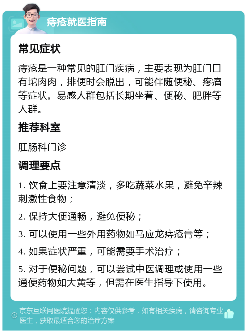 痔疮就医指南 常见症状 痔疮是一种常见的肛门疾病，主要表现为肛门口有坨肉肉，排便时会脱出，可能伴随便秘、疼痛等症状。易感人群包括长期坐着、便秘、肥胖等人群。 推荐科室 肛肠科门诊 调理要点 1. 饮食上要注意清淡，多吃蔬菜水果，避免辛辣刺激性食物； 2. 保持大便通畅，避免便秘； 3. 可以使用一些外用药物如马应龙痔疮膏等； 4. 如果症状严重，可能需要手术治疗； 5. 对于便秘问题，可以尝试中医调理或使用一些通便药物如大黄等，但需在医生指导下使用。