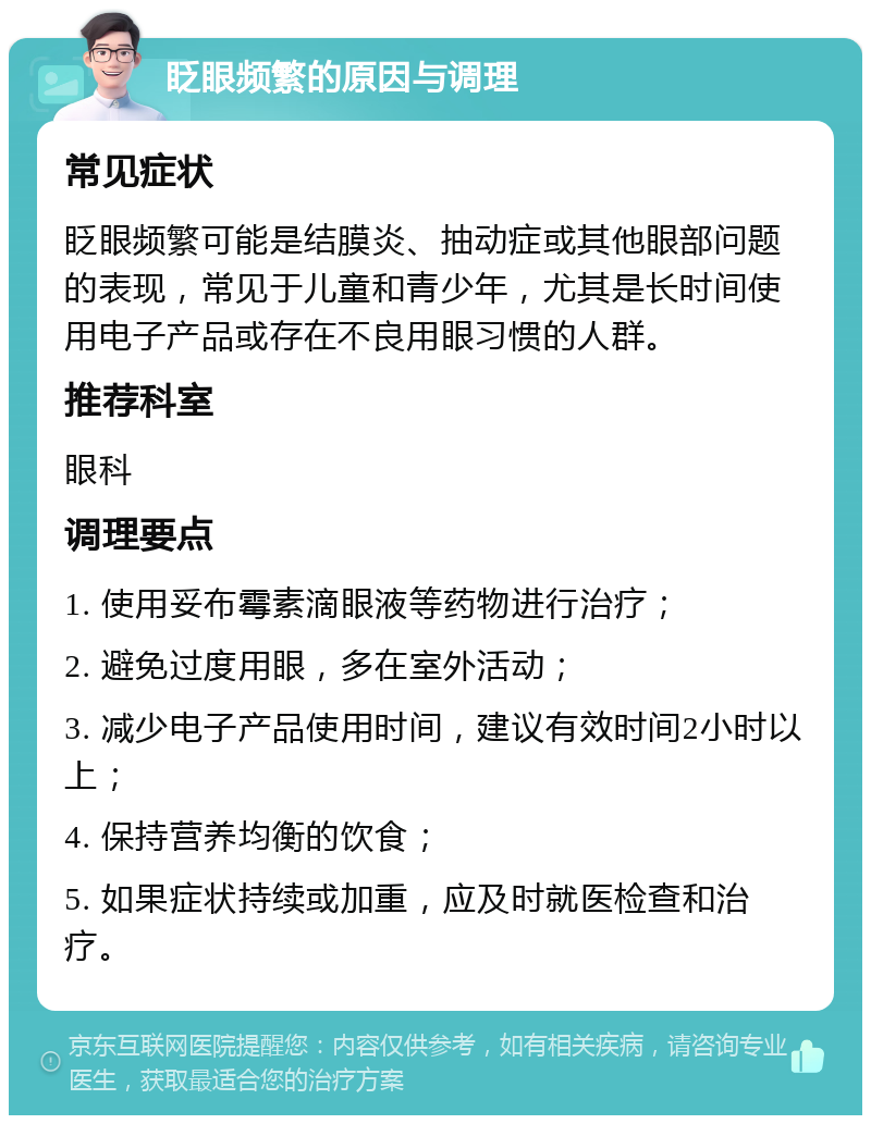 眨眼频繁的原因与调理 常见症状 眨眼频繁可能是结膜炎、抽动症或其他眼部问题的表现，常见于儿童和青少年，尤其是长时间使用电子产品或存在不良用眼习惯的人群。 推荐科室 眼科 调理要点 1. 使用妥布霉素滴眼液等药物进行治疗； 2. 避免过度用眼，多在室外活动； 3. 减少电子产品使用时间，建议有效时间2小时以上； 4. 保持营养均衡的饮食； 5. 如果症状持续或加重，应及时就医检查和治疗。