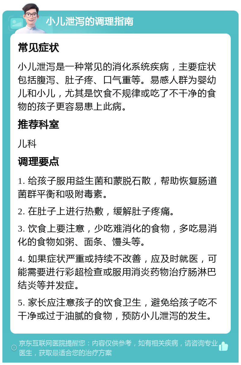 小儿泄泻的调理指南 常见症状 小儿泄泻是一种常见的消化系统疾病，主要症状包括腹泻、肚子疼、口气重等。易感人群为婴幼儿和小儿，尤其是饮食不规律或吃了不干净的食物的孩子更容易患上此病。 推荐科室 儿科 调理要点 1. 给孩子服用益生菌和蒙脱石散，帮助恢复肠道菌群平衡和吸附毒素。 2. 在肚子上进行热敷，缓解肚子疼痛。 3. 饮食上要注意，少吃难消化的食物，多吃易消化的食物如粥、面条、馒头等。 4. 如果症状严重或持续不改善，应及时就医，可能需要进行彩超检查或服用消炎药物治疗肠淋巴结炎等并发症。 5. 家长应注意孩子的饮食卫生，避免给孩子吃不干净或过于油腻的食物，预防小儿泄泻的发生。