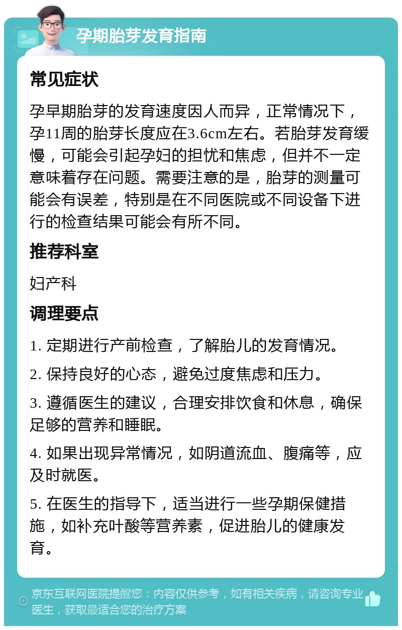 孕期胎芽发育指南 常见症状 孕早期胎芽的发育速度因人而异，正常情况下，孕11周的胎芽长度应在3.6cm左右。若胎芽发育缓慢，可能会引起孕妇的担忧和焦虑，但并不一定意味着存在问题。需要注意的是，胎芽的测量可能会有误差，特别是在不同医院或不同设备下进行的检查结果可能会有所不同。 推荐科室 妇产科 调理要点 1. 定期进行产前检查，了解胎儿的发育情况。 2. 保持良好的心态，避免过度焦虑和压力。 3. 遵循医生的建议，合理安排饮食和休息，确保足够的营养和睡眠。 4. 如果出现异常情况，如阴道流血、腹痛等，应及时就医。 5. 在医生的指导下，适当进行一些孕期保健措施，如补充叶酸等营养素，促进胎儿的健康发育。