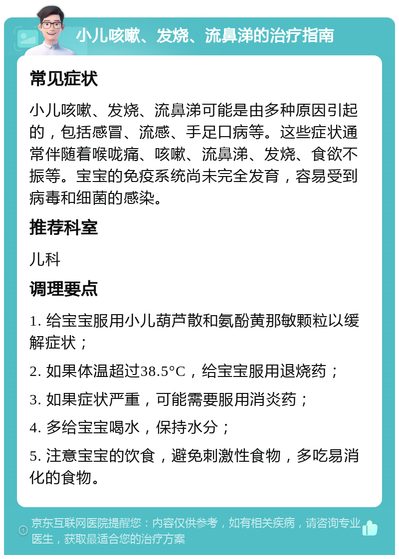 小儿咳嗽、发烧、流鼻涕的治疗指南 常见症状 小儿咳嗽、发烧、流鼻涕可能是由多种原因引起的，包括感冒、流感、手足口病等。这些症状通常伴随着喉咙痛、咳嗽、流鼻涕、发烧、食欲不振等。宝宝的免疫系统尚未完全发育，容易受到病毒和细菌的感染。 推荐科室 儿科 调理要点 1. 给宝宝服用小儿葫芦散和氨酚黄那敏颗粒以缓解症状； 2. 如果体温超过38.5°C，给宝宝服用退烧药； 3. 如果症状严重，可能需要服用消炎药； 4. 多给宝宝喝水，保持水分； 5. 注意宝宝的饮食，避免刺激性食物，多吃易消化的食物。