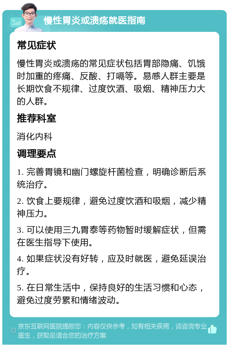 慢性胃炎或溃疡就医指南 常见症状 慢性胃炎或溃疡的常见症状包括胃部隐痛、饥饿时加重的疼痛、反酸、打嗝等。易感人群主要是长期饮食不规律、过度饮酒、吸烟、精神压力大的人群。 推荐科室 消化内科 调理要点 1. 完善胃镜和幽门螺旋杆菌检查，明确诊断后系统治疗。 2. 饮食上要规律，避免过度饮酒和吸烟，减少精神压力。 3. 可以使用三九胃泰等药物暂时缓解症状，但需在医生指导下使用。 4. 如果症状没有好转，应及时就医，避免延误治疗。 5. 在日常生活中，保持良好的生活习惯和心态，避免过度劳累和情绪波动。