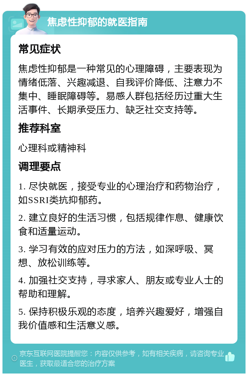 焦虑性抑郁的就医指南 常见症状 焦虑性抑郁是一种常见的心理障碍，主要表现为情绪低落、兴趣减退、自我评价降低、注意力不集中、睡眠障碍等。易感人群包括经历过重大生活事件、长期承受压力、缺乏社交支持等。 推荐科室 心理科或精神科 调理要点 1. 尽快就医，接受专业的心理治疗和药物治疗，如SSRI类抗抑郁药。 2. 建立良好的生活习惯，包括规律作息、健康饮食和适量运动。 3. 学习有效的应对压力的方法，如深呼吸、冥想、放松训练等。 4. 加强社交支持，寻求家人、朋友或专业人士的帮助和理解。 5. 保持积极乐观的态度，培养兴趣爱好，增强自我价值感和生活意义感。